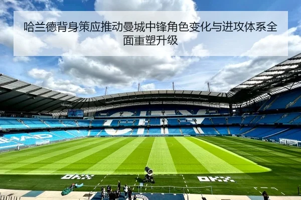 哈兰德背身策应推动曼城中锋角色变化与进攻体系全面重塑升级
