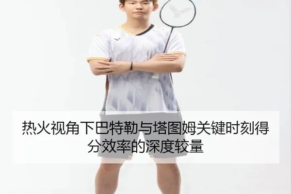 热火视角下巴特勒与塔图姆关键时刻得分效率的深度较量