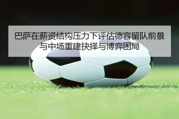 巴萨在薪资结构压力下评估德容留队前景与中场重建抉择与博弈困局