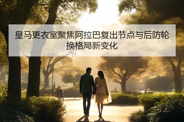 皇马更衣室聚焦阿拉巴复出节点与后防轮换格局新变化