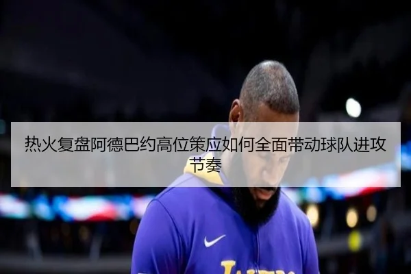 热火复盘阿德巴约高位策应如何全面带动球队进攻节奏