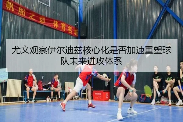 尤文观察伊尔迪兹核心化是否加速重塑球队未来进攻体系