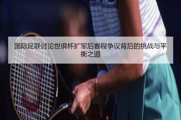国际足联讨论世俱杯扩军后赛程争议背后的挑战与平衡之道