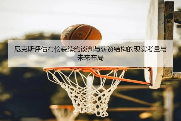尼克斯评估布伦森续约谈判与薪资结构的现实考量与未来布局