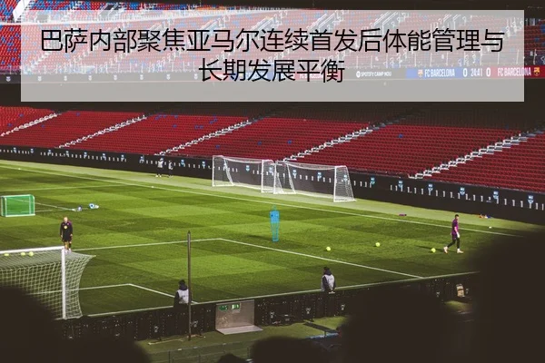 巴萨内部聚焦亚马尔连续首发后体能管理与长期发展平衡