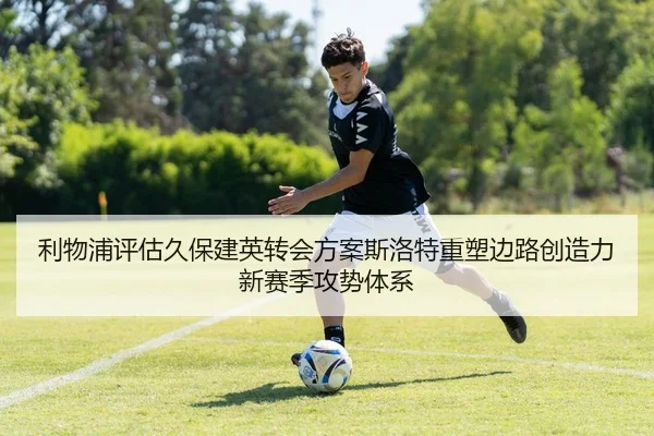 利物浦评估久保建英转会方案斯洛特重塑边路创造力新赛季攻势体系