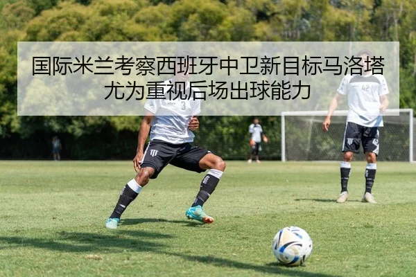 国际米兰考察西班牙中卫新目标马洛塔尤为重视后场出球能力