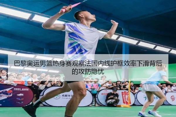 巴黎奥运男篮热身赛观察法国内线护框效率下滑背后的攻防隐忧